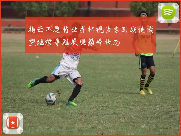 梅西不愿将世界杯视为告别战他渴望继续争冠展现巅峰状态