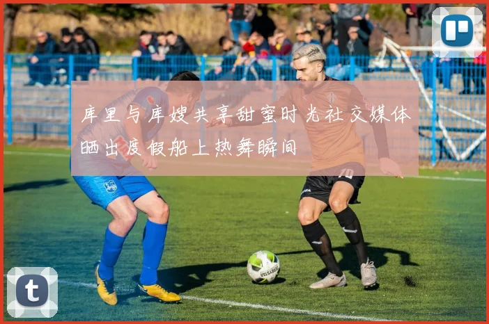 库里与库嫂共享甜蜜时光社交媒体晒出度假船上热舞瞬间