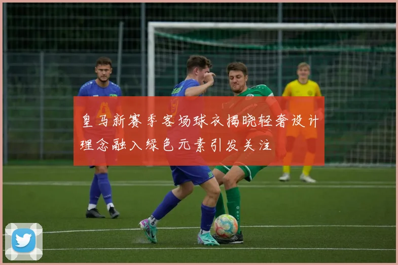 皇马新赛季客场球衣揭晓轻奢设计理念融入绿色元素引发关注