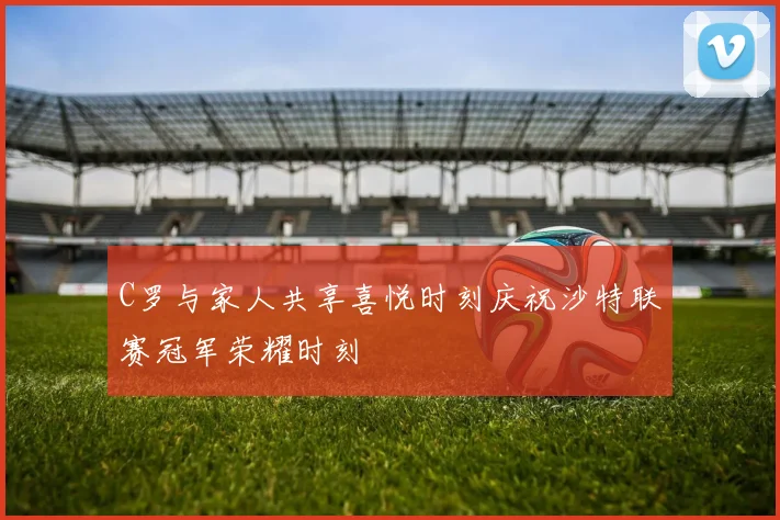 C罗与家人共享喜悦时刻庆祝沙特联赛冠军荣耀时刻