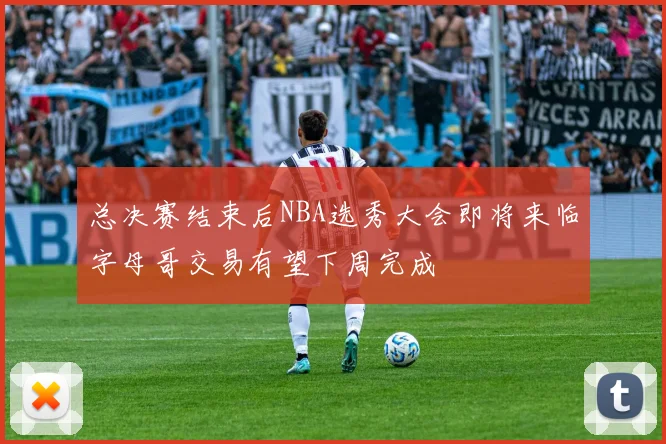 总决赛结束后NBA选秀大会即将来临字母哥交易有望下周完成