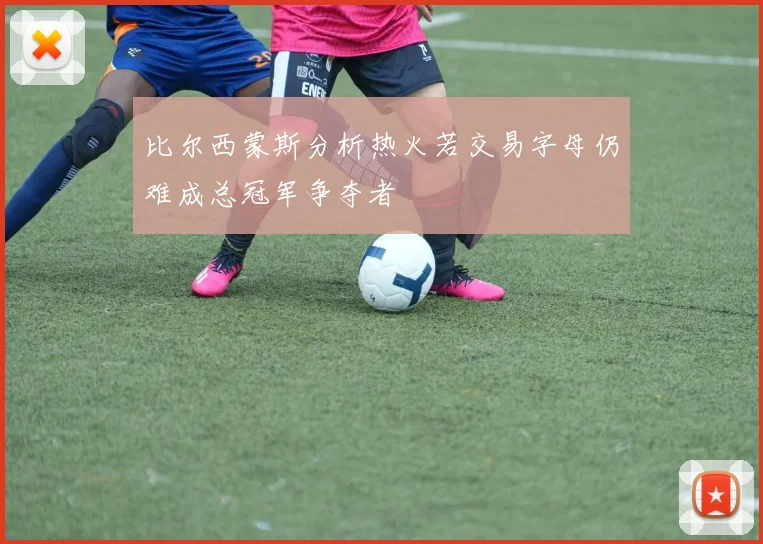 比尔西蒙斯分析热火若交易字母仍难成总冠军争夺者