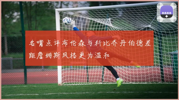 名嘴点评布伦森与科比乔丹伯德差距詹姆斯风格更为温和