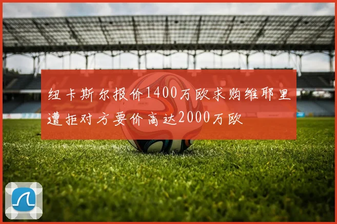 纽卡斯尔报价1400万欧求购维耶里遭拒对方要价高达2000万欧