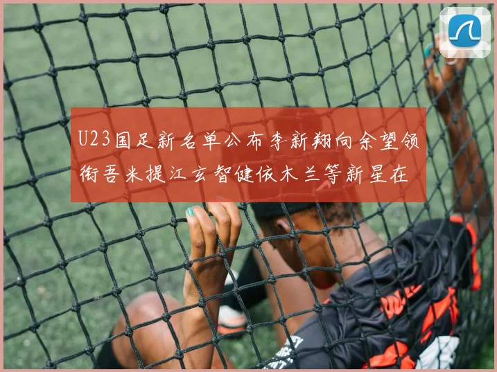 U23国足新名单公布李新翔向余望领衔吾米提江玄智健依木兰等新星在列