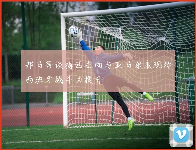 邦马蒂谈梅西去向与亚马尔表现称西班牙战斗力提升