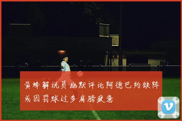 黄蜂解说员幽默评论阿德巴约缺阵或因罚球过多肩膀疲惫