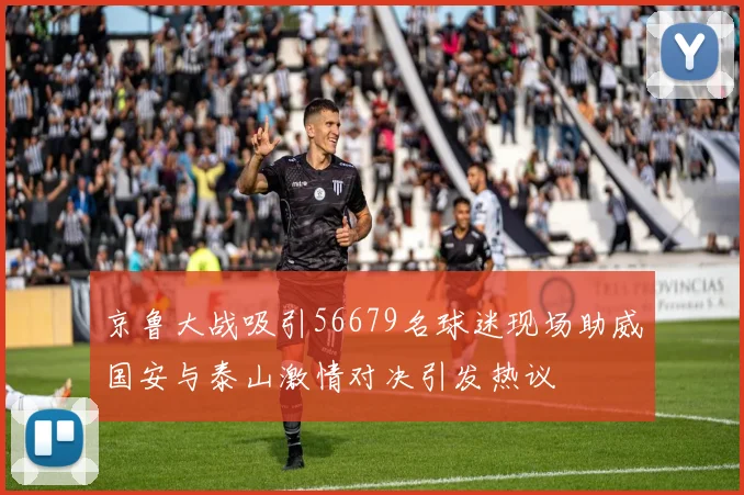 京鲁大战吸引56679名球迷现场助威国安与泰山激情对决引发热议