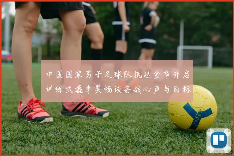 中国国家男子足球队抵达金华开启训练武磊李昊畅谈备战心声与目标