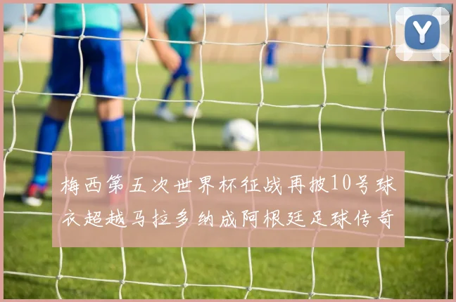 梅西第五次世界杯征战再披10号球衣超越马拉多纳成阿根廷足球传奇