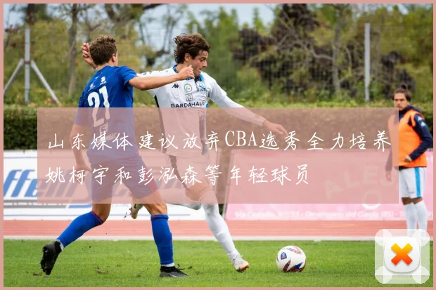 山东媒体建议放弃CBA选秀全力培养姚柯宇和彭泓森等年轻球员