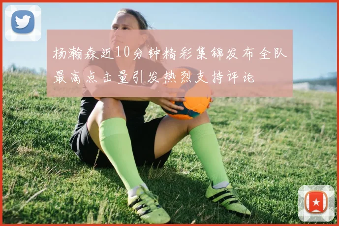 杨瀚森近10分钟精彩集锦发布全队最高点击量引发热烈支持评论
