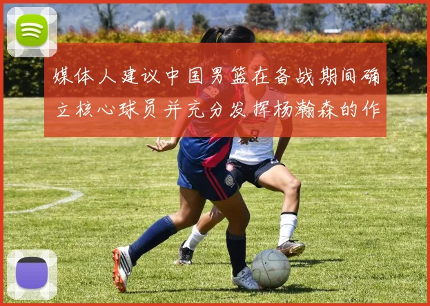 媒体人建议中国男篮在备战期间确立核心球员并充分发挥杨瀚森的作用