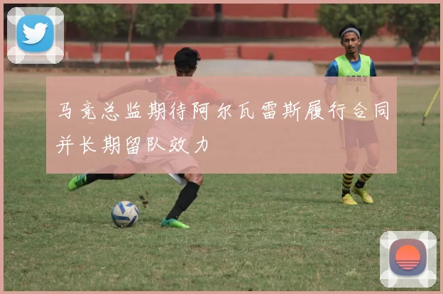 马竞总监期待阿尔瓦雷斯履行合同并长期留队效力
